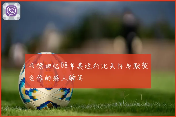韦德回忆08年奥运科比关怀与默契合作的感人瞬间
