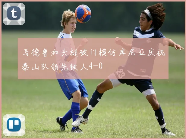 马德鲁加头槌破门模仿库尼亚庆祝泰山队领先铁人4-0