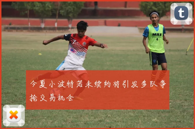 今夏小波特若未续约将引发多队争抢交易机会