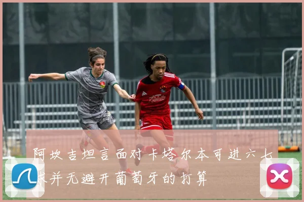 阿坎吉坦言面对卡塔尔本可进六七球并无避开葡萄牙的打算