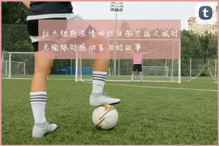 拉杰琼斯深情回忆快船空接之城时光输球时感动落泪的故事