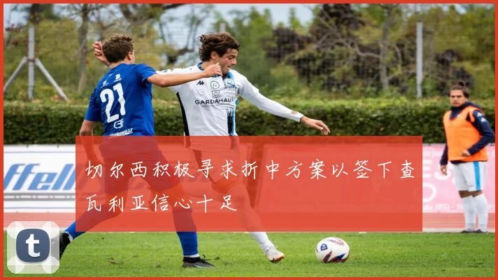 切尔西积极寻求折中方案以签下查瓦利亚信心十足