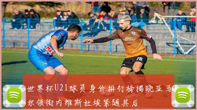 世界杯U21球员身价排行榜揭晓亚马尔领衔内维斯杜埃紧随其后