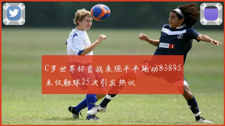 C罗世界杯首战表现平平跑动83895米仅触球25次引发热议