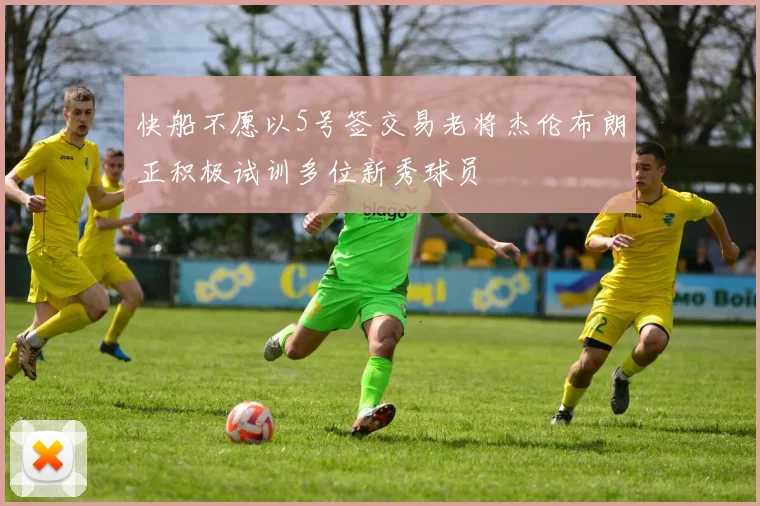快船不愿以5号签交易老将杰伦布朗正积极试训多位新秀球员