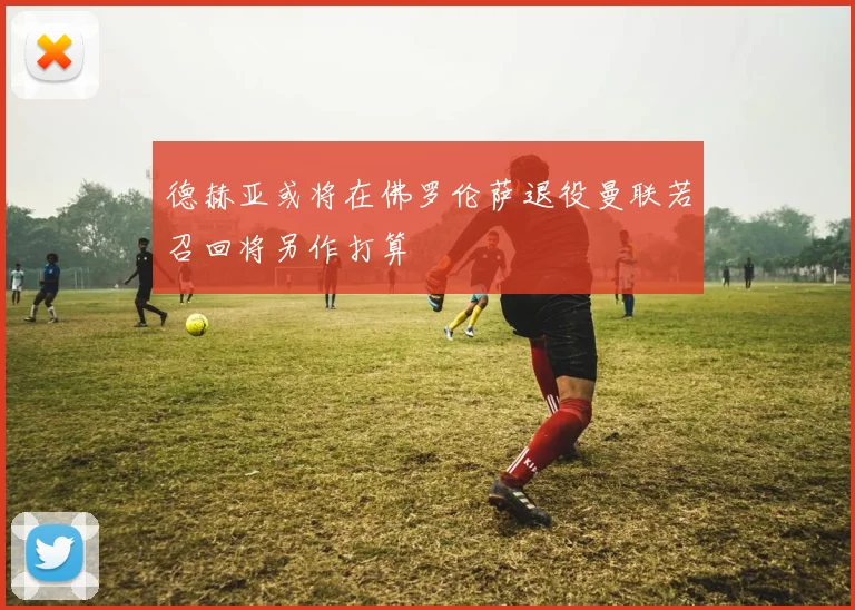德赫亚或将在佛罗伦萨退役曼联若召回将另作打算