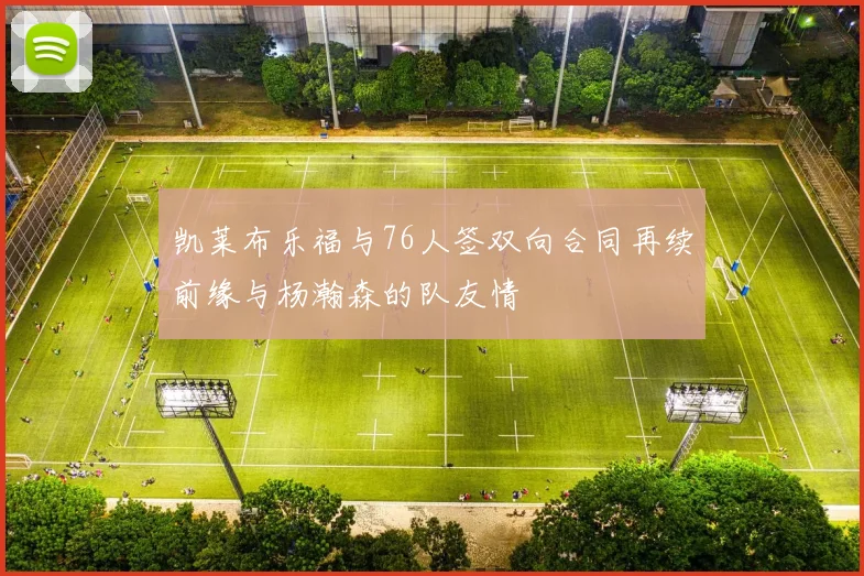 凯莱布乐福与76人签双向合同再续前缘与杨瀚森的队友情