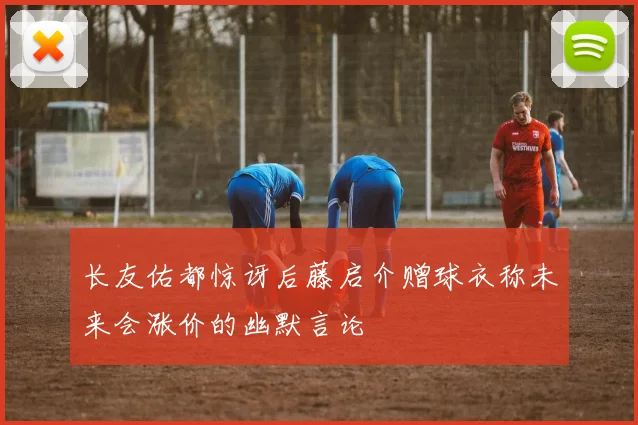 长友佑都惊讶后藤启介赠球衣称未来会涨价的幽默言论