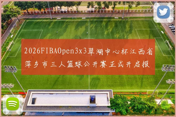 2026FIBAOpen3x3翠湖中心杯江西省萍乡市三人篮球公开赛正式开启报名通道
