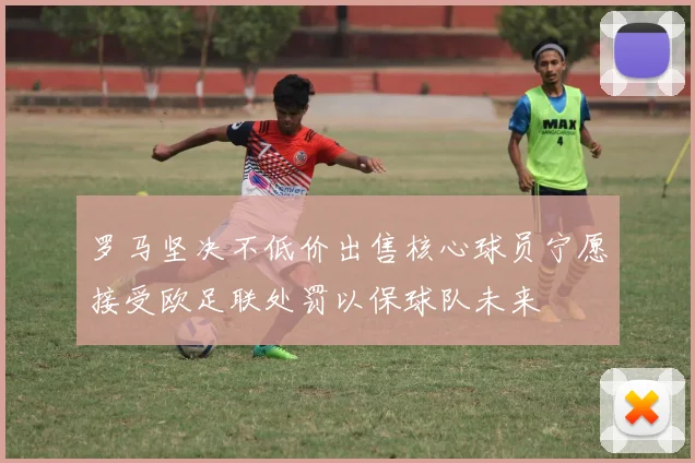 罗马坚决不低价出售核心球员宁愿接受欧足联处罚以保球队未来