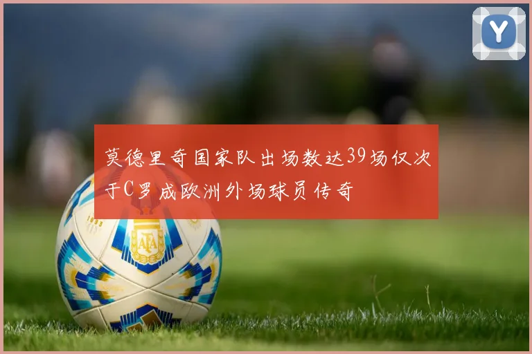 莫德里奇国家队出场数达39场仅次于C罗成欧洲外场球员传奇