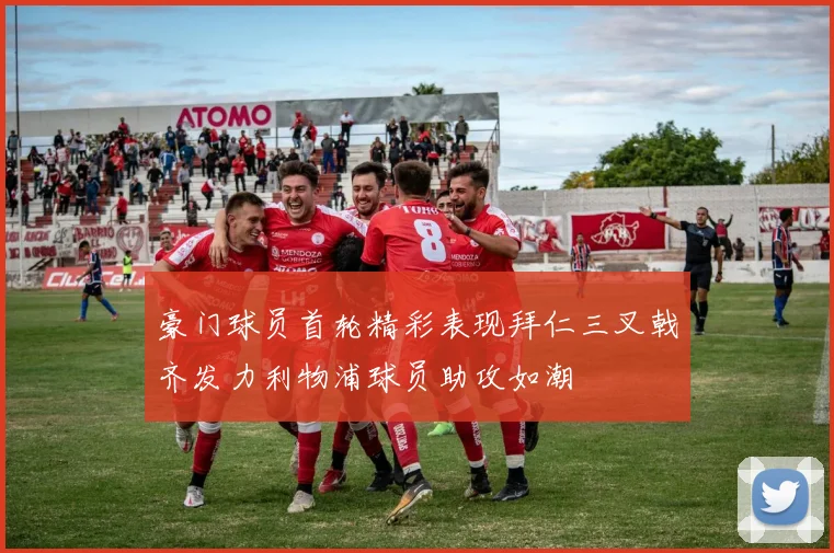 豪门球员首轮精彩表现拜仁三叉戟齐发力利物浦球员助攻如潮